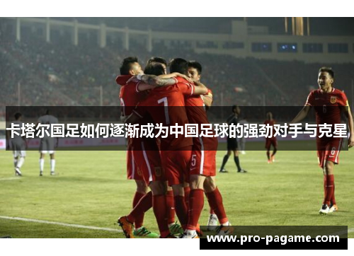 卡塔尔国足如何逐渐成为中国足球的强劲对手与克星 卡塔尔国足如何逐渐成为中国足球的强劲对手与克星