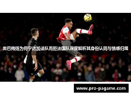 奥巴梅扬为何宁选加蓬队而拒法国队深度解析其身份认同与情感归属