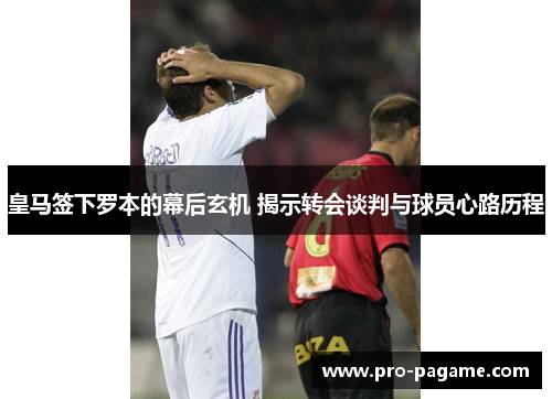 皇马签下罗本的幕后玄机 揭示转会谈判与球员心路历程