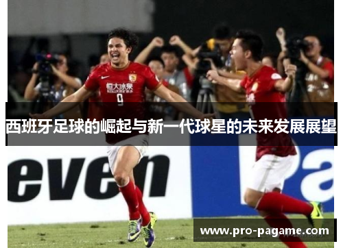 西班牙足球的崛起与新一代球星的未来发展展望 西班牙足球的崛起与新一代球星的未来发展展望