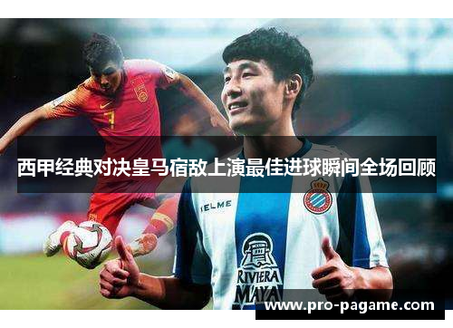 西甲经典对决皇马宿敌上演最佳进球瞬间全场回顾